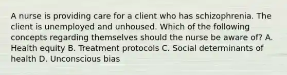 A nurse is providing care for a client who has schizophrenia. The client is unemployed and unhoused. Which of the following concepts regarding themselves should the nurse be aware of? A. Health equity B. Treatment protocols C. Social determinants of health D. Unconscious bias