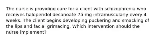 The nurse is providing care for a client with schizophrenia who receives haloperidol decanoate 75 mg intramuscularly every 4 weeks. The client begins developing puckering and smacking of the lips and facial grimacing. Which intervention should the nurse implement?