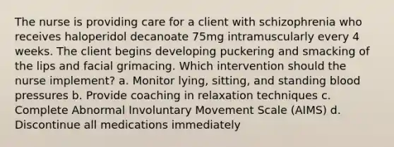 The nurse is providing care for a client with schizophrenia who receives haloperidol decanoate 75mg intramuscularly every 4 weeks. The client begins developing puckering and smacking of the lips and facial grimacing. Which intervention should the nurse implement? a. Monitor lying, sitting, and standing blood pressures b. Provide coaching in relaxation techniques c. Complete Abnormal Involuntary Movement Scale (AIMS) d. Discontinue all medications immediately