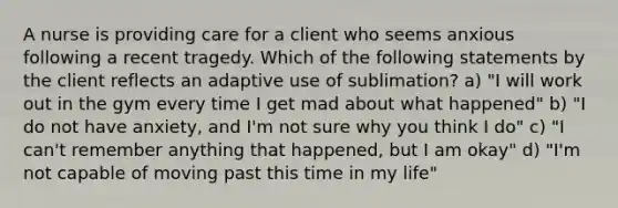 A nurse is providing care for a client who seems anxious following a recent tragedy. Which of the following statements by the client reflects an adaptive use of sublimation? a) "I will work out in the gym every time I get mad about what happened" b) "I do not have anxiety, and I'm not sure why you think I do" c) "I can't remember anything that happened, but I am okay" d) "I'm not capable of moving past this time in my life"