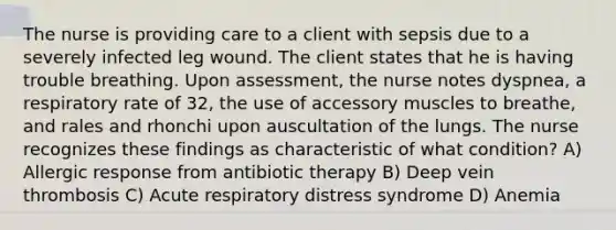 The nurse is providing care to a client with sepsis due to a severely infected leg wound. The client states that he is having trouble breathing. Upon assessment, the nurse notes dyspnea, a respiratory rate of 32, the use of accessory muscles to breathe, and rales and rhonchi upon auscultation of the lungs. The nurse recognizes these findings as characteristic of what condition? A) Allergic response from antibiotic therapy B) Deep vein thrombosis C) Acute respiratory distress syndrome D) Anemia