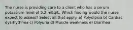 The nurse is providing care to a client who has a serum potassium level of 5.2 mEq/L. Which finding would the nurse expect to assess? Select all that apply. a) Polydipsia b) Cardiac dysrhythmia c) Polyuria d) Muscle weakness e) Diarrhea