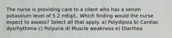 The nurse is providing care to a client who has a serum potassium level of 5.2 mEq/L. Which finding would the nurse expect to assess? Select all that apply. a) Polydipsia b) Cardiac dysrhythmia c) Polyuria d) Muscle weakness e) Diarrhea