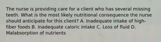 The nurse is providing care for a client who has several missing teeth. What is the most likely nutritional consequence the nurse should anticipate for this client? A. Inadequate intake of high-fiber foods B. Inadequate caloric intake C. Loss of fluid D. Malabsorption of nutrients