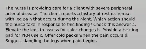 The nurse is providing care for a client with severe peripheral arterial disease. The client reports a history of rest ischemia, with leg pain that occurs during the night. Which action should the nurse take in response to this finding? Check this answer a. Elevate the legs to assess for color changes b. Provide a heating pad for PRN use c. Offer cold packs when the pain occurs d. Suggest dangling the legs when pain begins