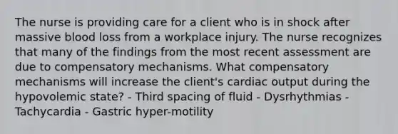 The nurse is providing care for a client who is in shock after massive blood loss from a workplace injury. The nurse recognizes that many of the findings from the most recent assessment are due to compensatory mechanisms. What compensatory mechanisms will increase the client's <a href='https://www.questionai.com/knowledge/kyxUJGvw35-cardiac-output' class='anchor-knowledge'>cardiac output</a> during the hypovolemic state? - Third spacing of fluid - Dysrhythmias - Tachycardia - Gastric hyper-motility