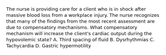 The nurse is providing care for a client who is in shock after massive blood loss from a workplace injury. The nurse recognizes that many of the findings from the most recent assessment are due to compensatory mechanisms. What compensatory mechanism will increase the client's cardiac output during the hypovolemic state? A. Third spacing of fluid B. Dysrhythmias C. Tachycardia D. Gastric hypermotility