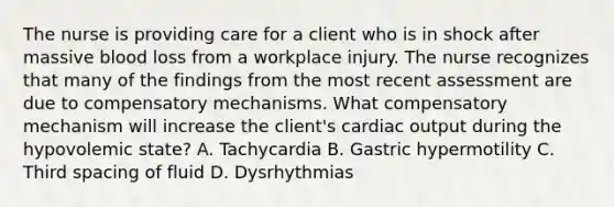 The nurse is providing care for a client who is in shock after massive blood loss from a workplace injury. The nurse recognizes that many of the findings from the most recent assessment are due to compensatory mechanisms. What compensatory mechanism will increase the client's cardiac output during the hypovolemic state? A. Tachycardia B. Gastric hypermotility C. Third spacing of fluid D. Dysrhythmias