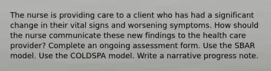 The nurse is providing care to a client who has had a significant change in their vital signs and worsening symptoms. How should the nurse communicate these new findings to the health care provider? Complete an ongoing assessment form. Use the SBAR model. Use the COLDSPA model. Write a narrative progress note.