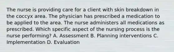 The nurse is providing care for a client with skin breakdown in the coccyx area. The physician has prescribed a medication to be applied to the area. The nurse administers all medications as prescribed. Which specific aspect of the nursing process is the nurse performing? A. Assessment B. Planning interventions C. Implementation D. Evaluation