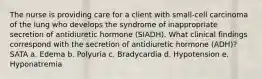 The nurse is providing care for a client with small-cell carcinoma of the lung who develops the syndrome of inappropriate secretion of antidiuretic hormone (SIADH). What clinical findings correspond with the secretion of antidiuretic hormone (ADH)? SATA a. Edema b. Polyuria c. Bradycardia d. Hypotension e. Hyponatremia