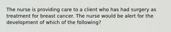 The nurse is providing care to a client who has had surgery as treatment for breast cancer. The nurse would be alert for the development of which of the following?