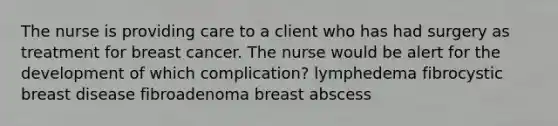 The nurse is providing care to a client who has had surgery as treatment for breast cancer. The nurse would be alert for the development of which complication? lymphedema fibrocystic breast disease fibroadenoma breast abscess