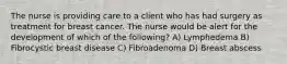 The nurse is providing care to a client who has had surgery as treatment for breast cancer. The nurse would be alert for the development of which of the following? A) Lymphedema B) Fibrocystic breast disease C) Fibroadenoma D) Breast abscess