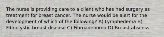 The nurse is providing care to a client who has had surgery as treatment for breast cancer. The nurse would be alert for the development of which of the following? A) Lymphedema B) Fibrocystic breast disease C) Fibroadenoma D) Breast abscess