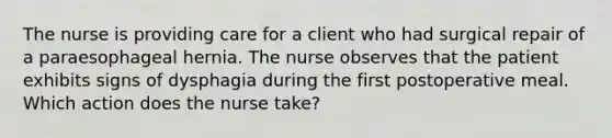 The nurse is providing care for a client who had surgical repair of a paraesophageal hernia. The nurse observes that the patient exhibits signs of dysphagia during the first postoperative meal. Which action does the nurse take?