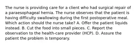 The nurse is providing care for a client who had surgical repair of a paraesophageal hernia. The nurse observes that the patient is having difficulty swallowing during the first postoperative meal. Which action should the nurse take? A. Offer the patient liquids instead. B. Cut the food into small pieces. C. Report the observation to the health-care provider (HCP). D. Assure the patient the problem is temporary.