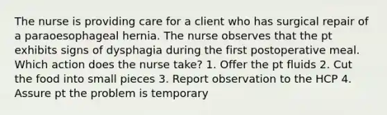 The nurse is providing care for a client who has surgical repair of a paraoesophageal hernia. The nurse observes that the pt exhibits signs of dysphagia during the first postoperative meal. Which action does the nurse take? 1. Offer the pt fluids 2. Cut the food into small pieces 3. Report observation to the HCP 4. Assure pt the problem is temporary