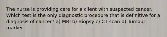 The nurse is providing care for a client with suspected cancer. Which test is the only diagnostic procedure that is definitive for a diagnosis of cancer? a) MRI b) Biopsy c) CT scan d) Tumour marker