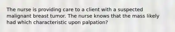 The nurse is providing care to a client with a suspected malignant breast tumor. The nurse knows that the mass likely had which characteristic upon palpation?