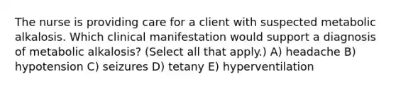 The nurse is providing care for a client with suspected metabolic alkalosis. Which clinical manifestation would support a diagnosis of metabolic​ alkalosis? (Select all that​ apply.) A) headache B) hypotension C) seizures D) tetany E) hyperventilation