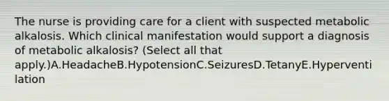 The nurse is providing care for a client with suspected metabolic alkalosis. Which clinical manifestation would support a diagnosis of metabolic​ alkalosis? (Select all that​ apply.)A.HeadacheB.HypotensionC.SeizuresD.TetanyE.Hyperventilation