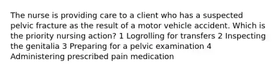 The nurse is providing care to a client who has a suspected pelvic fracture as the result of a motor vehicle accident. Which is the priority nursing action? 1 Logrolling for transfers 2 Inspecting the genitalia 3 Preparing for a pelvic examination 4 Administering prescribed pain medication