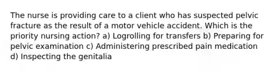 The nurse is providing care to a client who has suspected pelvic fracture as the result of a motor vehicle accident. Which is the priority nursing action? a) Logrolling for transfers b) Preparing for pelvic examination c) Administering prescribed pain medication d) Inspecting the genitalia