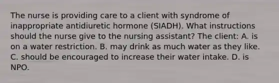 The nurse is providing care to a client with syndrome of inappropriate antidiuretic hormone (SIADH). What instructions should the nurse give to the nursing assistant? The client: A. is on a water restriction. B. may drink as much water as they like. C. should be encouraged to increase their water intake. D. is NPO.