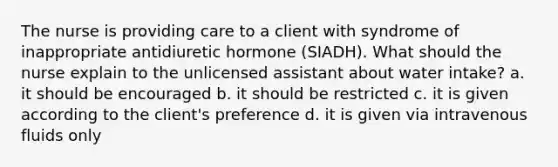 The nurse is providing care to a client with syndrome of inappropriate antidiuretic hormone (SIADH). What should the nurse explain to the unlicensed assistant about water intake? a. it should be encouraged b. it should be restricted c. it is given according to the client's preference d. it is given via intravenous fluids only