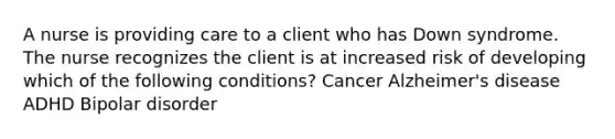 A nurse is providing care to a client who has Down syndrome. The nurse recognizes the client is at increased risk of developing which of the following conditions? Cancer Alzheimer's disease ADHD Bipolar disorder