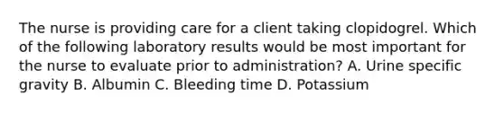 The nurse is providing care for a client taking clopidogrel. Which of the following laboratory results would be most important for the nurse to evaluate prior to administration? A. Urine specific gravity B. Albumin C. Bleeding time D. Potassium