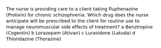 The nurse is providing care to a client taking fluphenazine (Prolixin) for chronic schizophrenia. Which drug does the nurse anticipate will be prescribed to the client for routine use to manage neuromuscular side effects of treatment? a Benztropine (Cogentin) b Lorazepam (Ativan) c Lurasidone (Latuda) d Thioridazine (Thorazine)