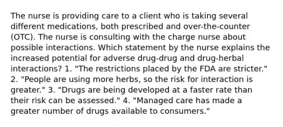 The nurse is providing care to a client who is taking several different medications, both prescribed and over-the-counter (OTC). The nurse is consulting with the charge nurse about possible interactions. Which statement by the nurse explains the increased potential for adverse drug-drug and drug-herbal interactions? 1. "The restrictions placed by the FDA are stricter." 2. "People are using more herbs, so the risk for interaction is greater." 3. "Drugs are being developed at a faster rate than their risk can be assessed." 4. "Managed care has made a greater number of drugs available to consumers."