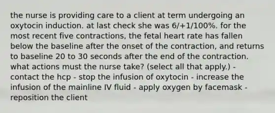 the nurse is providing care to a client at term undergoing an oxytocin induction. at last check she was 6/+1/100%. for the most recent five contractions, the fetal heart rate has fallen below the baseline after the onset of the contraction, and returns to baseline 20 to 30 seconds after the end of the contraction. what actions must the nurse take? (select all that apply.) - contact the hcp - stop the infusion of oxytocin - increase the infusion of the mainline IV fluid - apply oxygen by facemask - reposition the client