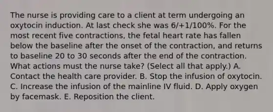 The nurse is providing care to a client at term undergoing an oxytocin induction. At last check she was 6/+1/100%. For the most recent five contractions, the fetal heart rate has fallen below the baseline after the onset of the contraction, and returns to baseline 20 to 30 seconds after the end of the contraction. What actions must the nurse take? (Select all that apply.) A. Contact the health care provider. B. Stop the infusion of oxytocin. C. Increase the infusion of the mainline IV fluid. D. Apply oxygen by facemask. E. Reposition the client.