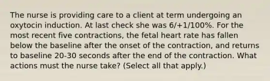 The nurse is providing care to a client at term undergoing an oxytocin induction. At last check she was 6/+1/100%. For the most recent five contractions, the fetal heart rate has fallen below the baseline after the onset of the contraction, and returns to baseline 20-30 seconds after the end of the contraction. What actions must the nurse take? (Select all that apply.)