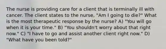 The nurse is providing care for a client that is terminally ill with cancer. The client states to the nurse, "Am I going to die?" What is the most therapeutic response by the nurse? A) "You will go when it is your time." B) "You shouldn't worry about that right now." C) "I have to go and assist another client right now." D) "What have you been told?"