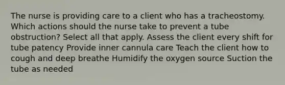 The nurse is providing care to a client who has a tracheostomy. Which actions should the nurse take to prevent a tube obstruction? Select all that apply. Assess the client every shift for tube patency Provide inner cannula care Teach the client how to cough and deep breathe Humidify the oxygen source Suction the tube as needed