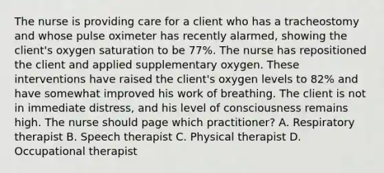 The nurse is providing care for a client who has a tracheostomy and whose pulse oximeter has recently alarmed, showing the client's oxygen saturation to be 77%. The nurse has repositioned the client and applied supplementary oxygen. These interventions have raised the client's oxygen levels to 82% and have somewhat improved his work of breathing. The client is not in immediate distress, and his level of consciousness remains high. The nurse should page which practitioner? A. Respiratory therapist B. Speech therapist C. Physical therapist D. Occupational therapist