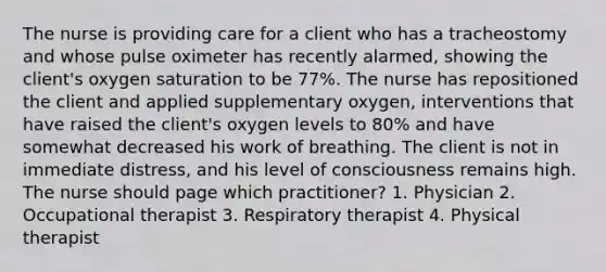 The nurse is providing care for a client who has a tracheostomy and whose pulse oximeter has recently alarmed, showing the client's oxygen saturation to be 77%. The nurse has repositioned the client and applied supplementary oxygen, interventions that have raised the client's oxygen levels to 80% and have somewhat decreased his work of breathing. The client is not in immediate distress, and his level of consciousness remains high. The nurse should page which practitioner? 1. Physician 2. Occupational therapist 3. Respiratory therapist 4. Physical therapist