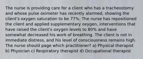 The nurse is providing care for a client who has a tracheostomy and whose pulse oximeter has recently alarmed, showing the client's oxygen saturation to be 77%. The nurse has repositioned the client and applied supplementary oxygen, interventions that have raised the client's oxygen levels to 80% and have somewhat decreased his work of breathing. The client is not in immediate distress, and his level of consciousness remains high. The nurse should page which practitioner? a) Physical therapist b) Physician c) Respiratory therapist d) Occupational therapist