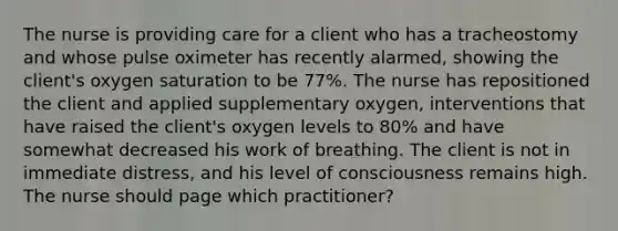 The nurse is providing care for a client who has a tracheostomy and whose pulse oximeter has recently alarmed, showing the client's oxygen saturation to be 77%. The nurse has repositioned the client and applied supplementary oxygen, interventions that have raised the client's oxygen levels to 80% and have somewhat decreased his work of breathing. The client is not in immediate distress, and his level of consciousness remains high. The nurse should page which practitioner?