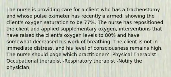 The nurse is providing care for a client who has a tracheostomy and whose pulse oximeter has recently alarmed, showing the client's oxygen saturation to be 77%. The nurse has repositioned the client and applied supplementary oxygen, interventions that have raised the client's oxygen levels to 80% and have somewhat decreased his work of breathing. The client is not in immediate distress, and his level of consciousness remains high. The nurse should page which practitioner? -Physical Therapist -Occupational therapist -Respiratory therapist -Notify the physician.