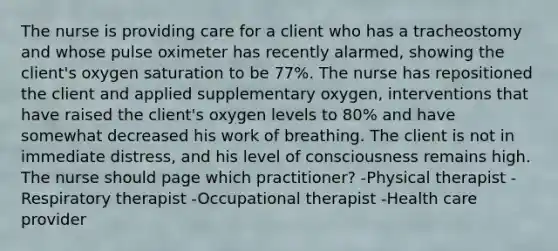 The nurse is providing care for a client who has a tracheostomy and whose pulse oximeter has recently alarmed, showing the client's oxygen saturation to be 77%. The nurse has repositioned the client and applied supplementary oxygen, interventions that have raised the client's oxygen levels to 80% and have somewhat decreased his work of breathing. The client is not in immediate distress, and his level of consciousness remains high. The nurse should page which practitioner? -Physical therapist -Respiratory therapist -Occupational therapist -Health care provider