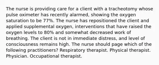 The nurse is providing care for a client with a tracheotomy whose pulse oximeter has recently alarmed, showing the oxygen saturation to be 77%. The nurse has repositioned the client and applied supplemental oxygen, interventions that have raised the oxygen levels to 80% and somewhat decreased work of breathing. The client is not in immediate distress, and level of consciousness remains high. The nurse should page which of the following practitioners? Respiratory therapist. Physical therapist. Physician. Occupational therapist.