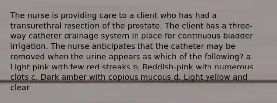 The nurse is providing care to a client who has had a transurethral resection of the prostate. The client has a three-way catheter drainage system in place for continuous bladder irrigation. The nurse anticipates that the catheter may be removed when the urine appears as which of the following? a. Light pink with few red streaks b. Reddish-pink with numerous clots c. Dark amber with copious mucous d. Light yellow and clear