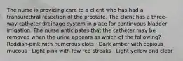 The nurse is providing care to a client who has had a transurethral resection of the prostate. The client has a three-way catheter drainage system in place for continuous bladder irrigation. The nurse anticipates that the catheter may be removed when the urine appears as which of the following? · Reddish-pink with numerous clots · Dark amber with copious mucous · Light pink with few red streaks · Light yellow and clear