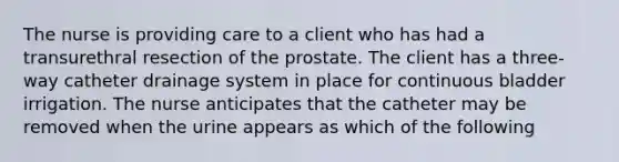 The nurse is providing care to a client who has had a transurethral resection of the prostate. The client has a three-way catheter drainage system in place for continuous bladder irrigation. The nurse anticipates that the catheter may be removed when the urine appears as which of the following