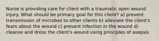 Nurse is providing care for client with a traumatic open wound injury. What should be primary goal for this client? a) prevent transmission of microbes to other clients b) alleviate the client's fears about the wound c) prevent infection in the wound d) cleanse and dress the client's wound using principles of asepsis